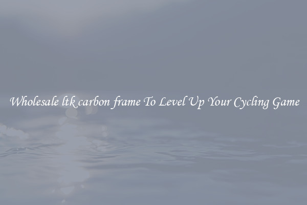 Wholesale ltk carbon frame To Level Up Your Cycling Game